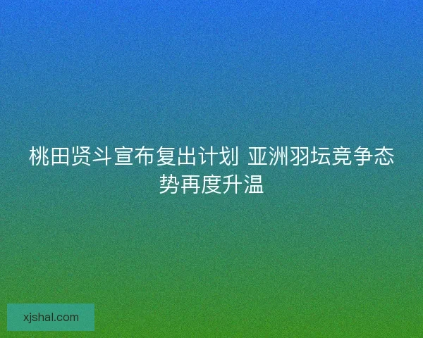 桃田贤斗宣布复出计划 亚洲羽坛竞争态势再度升温