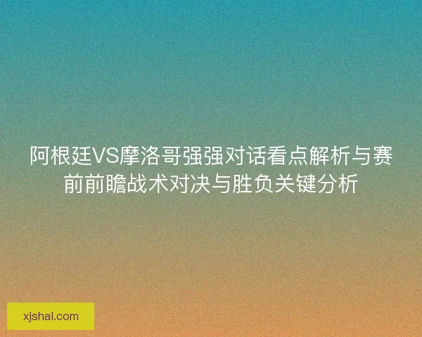 阿根廷VS摩洛哥强强对话看点解析与赛前前瞻战术对决与胜负关键分析